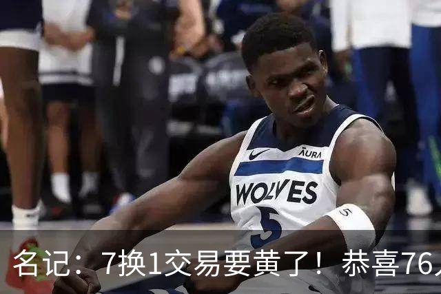 名记：7换1交易要黄了！恭喜76人：少了一个争冠劲敌