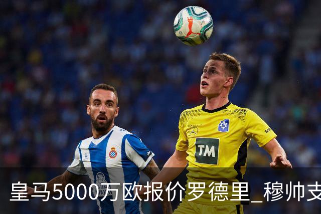 皇马5000万欧报价罗德里 穆帅支持十分看好交易达成